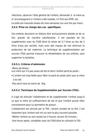 Evaluation de la prise en charge de la malnutrition aigue sévère dans le service de pédiatrie de
l'hôpital de Gao.
infections, observer l’état général de l’enfant, demander à la mère ou
à l’accompagnant si l’enfant a été malade, s’il finit ses ATPE, etc.
La taille est mesurée toutes les trois semaines (ou une fois par mois).
3.9.4. Prise en charge des cas spécifiques
Ces enfants devraient en théorie être exclusivement allaités et de ce
fait, grandir de manière satisfaisante. Il est possible de les
supplémenter avec du F100 dilué (à raison de 2.7 litres au lieu de 2
litres d’eau par sachet), mais avec des risques de voir diminuer la
production de lait maternel. La technique de supplémentation par
succion (TSS) permet d’assurer la réhabilitation de ces enfants, sans
supprimer la lactation.
3.9.5.1. Critères d’admission
-Moins de 6mois :
•La mère qui n’a pas assez de lait et dont l’enfant perd du poids ;
•L’enfant est trop faible pour téter et perd du poids alors que la mère
a du lait.
-Plus de 6 mois et moins de 3kg
3.9.5.2. Technique de Supplémentation par Succion (TSS).
Il s’agit de stimuler l’allaitement et de supplémenter l’enfant jusqu’à
ce que la mère ait suffisamment de lait et que l’enfant puisse téter
correctement pour lui permettre de grossir.
L’allaitement est stimulé par la TSS ; tenant compte de ce fait, il est
important que l’enfant soit mis au sein le plus souvent possible.
-Mettre l’enfant au sein toutes les 3 heures, durant 20 minutes ;
-Une heure après, compléter avec du F100 dilué en utilisant la TSS
Barry Boubacar Oumar Sangaré Thèse de médecine 2009 91
 