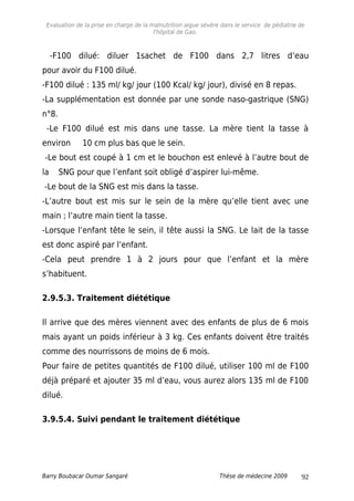 Evaluation de la prise en charge de la malnutrition aigue sévère dans le service de pédiatrie de
l'hôpital de Gao.
-F100 dilué: diluer 1sachet de F100 dans 2,7 litres d’eau
pour avoir du F100 dilué.
-F100 dilué : 135 ml/ kg/ jour (100 Kcal/ kg/ jour), divisé en 8 repas.
-La supplémentation est donnée par une sonde naso-gastrique (SNG)
n°8.
-Le F100 dilué est mis dans une tasse. La mère tient la tasse à
environ 10 cm plus bas que le sein.
-Le bout est coupé à 1 cm et le bouchon est enlevé à l’autre bout de
la SNG pour que l’enfant soit obligé d’aspirer lui-même.
-Le bout de la SNG est mis dans la tasse.
-L’autre bout est mis sur le sein de la mère qu’elle tient avec une
main ; l’autre main tient la tasse.
-Lorsque l’enfant tête le sein, il tête aussi la SNG. Le lait de la tasse
est donc aspiré par l’enfant.
-Cela peut prendre 1 à 2 jours pour que l’enfant et la mère
s’habituent.
2.9.5.3. Traitement diététique
Il arrive que des mères viennent avec des enfants de plus de 6 mois
mais ayant un poids inférieur à 3 kg. Ces enfants doivent être traités
comme des nourrissons de moins de 6 mois.
Pour faire de petites quantités de F100 dilué, utiliser 100 ml de F100
déjà préparé et ajouter 35 ml d’eau, vous aurez alors 135 ml de F100
dilué.
3.9.5.4. Suivi pendant le traitement diététique
Barry Boubacar Oumar Sangaré Thèse de médecine 2009 92
 