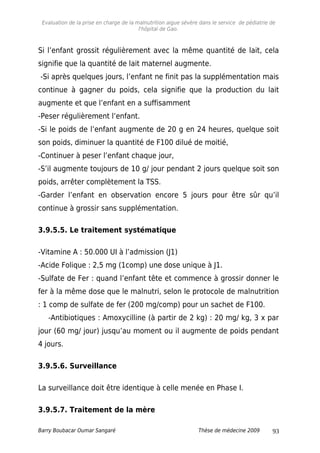 Evaluation de la prise en charge de la malnutrition aigue sévère dans le service de pédiatrie de
l'hôpital de Gao.
Si l’enfant grossit régulièrement avec la même quantité de lait, cela
signifie que la quantité de lait maternel augmente.
-Si après quelques jours, l’enfant ne finit pas la supplémentation mais
continue à gagner du poids, cela signifie que la production du lait
augmente et que l’enfant en a suffisamment
-Peser régulièrement l’enfant.
-Si le poids de l’enfant augmente de 20 g en 24 heures, quelque soit
son poids, diminuer la quantité de F100 dilué de moitié,
-Continuer à peser l’enfant chaque jour,
-S’il augmente toujours de 10 g/ jour pendant 2 jours quelque soit son
poids, arrêter complètement la TSS.
-Garder l’enfant en observation encore 5 jours pour être sûr qu’il
continue à grossir sans supplémentation.
3.9.5.5. Le traitement systématique
-Vitamine A : 50.000 UI à l’admission (J1)
-Acide Folique : 2,5 mg (1comp) une dose unique à J1.
-Sulfate de Fer : quand l’enfant tête et commence à grossir donner le
fer à la même dose que le malnutri, selon le protocole de malnutrition
: 1 comp de sulfate de fer (200 mg/comp) pour un sachet de F100.
-Antibiotiques : Amoxycilline (à partir de 2 kg) : 20 mg/ kg, 3 x par
jour (60 mg/ jour) jusqu’au moment ou il augmente de poids pendant
4 jours.
3.9.5.6. Surveillance
La surveillance doit être identique à celle menée en Phase I.
3.9.5.7. Traitement de la mère
Barry Boubacar Oumar Sangaré Thèse de médecine 2009 93
 