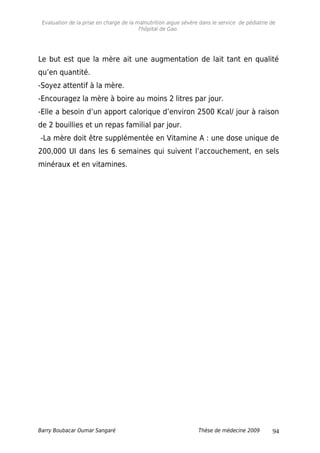 Evaluation de la prise en charge de la malnutrition aigue sévère dans le service de pédiatrie de
l'hôpital de Gao.
Le but est que la mère ait une augmentation de lait tant en qualité
qu’en quantité.
-Soyez attentif à la mère.
-Encouragez la mère à boire au moins 2 litres par jour.
-Elle a besoin d’un apport calorique d’environ 2500 Kcal/ jour à raison
de 2 bouillies et un repas familial par jour.
-La mère doit être supplémentée en Vitamine A : une dose unique de
200,000 UI dans les 6 semaines qui suivent l’accouchement, en sels
minéraux et en vitamines.
Barry Boubacar Oumar Sangaré Thèse de médecine 2009 94
 