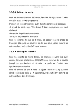 Evaluation de la prise en charge de la malnutrition aigue sévère dans le service de pédiatrie de
l'hôpital de Gao.
3.9.5.8. Critères de sortie
Pour les enfants de moins de 6 mois, la durée de séjour dans l’URENI
doit être aussi courte que possible.
L’enfant est considéré comme guéri dans les conditions ci-dessous :
-Il prend du poids sans TSS depuis 5 jours uniquement en étant
allaité(e)
-Sa courbe de poids est ascendante,
-Il n’a pas de problèmes médicaux,
Pour les enfants de plus de 6 mois, les passer dans la phase de
transition dès qu’ils ont atteint 4 kg. Ils sont alors traités comme les
autres enfants malnutris sévères de leur âge.
3.9.5.9. Suivi après la sortie
Pour les enfants de moins 6mois, les mamans doivent être suivi
comme femmes allaitantes à l’URENAM pour recevoir de la bouillie
jusqu'à ce que l’enfant ait 6 mois. La pesée de l’enfant sera
systématiquement suivie.
Pour les enfants de plus 6 mois et ayant moins de 3 kg qui sont
sortis guéris avec poids ≥ 4 kg seront suivis à l’URENAM comme les
autres enfants de 6 à 59 mois.
Barry Boubacar Oumar Sangaré Thèse de médecine 2009 95
 