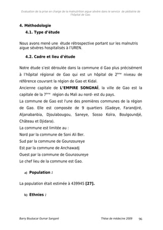 Evaluation de la prise en charge de la malnutrition aigue sévère dans le service de pédiatrie de
l'hôpital de Gao.
4. Méthodologie
4.1. Type d’étude
Nous avons mené une étude rétrospective portant sur les malnutris
aigue sévères hospitalisés à l’UREN.
4.2. Cadre et lieu d’étude
Notre étude s’est déroulée dans la commune d Gao plus précisément
à l’hôpital régional de Gao qui est un hôpital de 2ème
niveau de
référence couvrant la région de Gao et Kidal.
Ancienne capitale de L’EMPIRE SONGHAÏ, la ville de Gao est la
capitale de la 7ème
région du Mali au nord- est du pays.
La commune de Gao est l'une des premières communes de la région
de Gao. Elle est composée de 9 quartiers (Gadeye, Farandjiré,
Aljanabanbia, Djoulabougou, Saneye, Sosso Koïra, Boulgoundjé,
Château et Djidara).
La commune est limitée au :
Nord par la commune de Soni Ali Ber.
Sud par la commune de Gounzoureye
Est par la commune de Anchawadj
Ouest par la commune de Gounzoureye
Le chef lieu de la commune est Gao.
a) Population :
La population était estimée à 439945 [27].
b) Ethnies :
Barry Boubacar Oumar Sangaré Thèse de médecine 2009 96
 