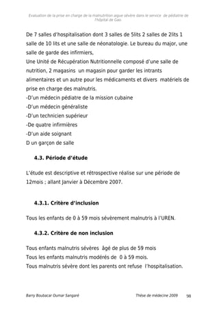 Evaluation de la prise en charge de la malnutrition aigue sévère dans le service de pédiatrie de
l'hôpital de Gao.
De 7 salles d’hospitalisation dont 3 salles de 5lits 2 salles de 2lits 1
salle de 10 lits et une salle de néonatologie. Le bureau du major, une
salle de garde des infirmiers,
Une Unité de Récupération Nutritionnelle composé d’une salle de
nutrition, 2 magasins un magasin pour garder les intrants
alimentaires et un autre pour les médicaments et divers matériels de
prise en charge des malnutris.
-D’un médecin pédiatre de la mission cubaine
-D’un médecin généraliste
-D’un technicien supérieur
-De quatre infirmières
-D’un aide soignant
D un garçon de salle
4.3. Période d’étude
L’étude est descriptive et rétrospective réalise sur une période de
12mois ; allant Janvier à Décembre 2007.
4.3.1. Critère d’inclusion
Tous les enfants de 0 à 59 mois sévèrement malnutris à l’UREN.
4.3.2. Critère de non inclusion
Tous enfants malnutris sévères âgé de plus de 59 mois
Tous les enfants malnutris modérés de 0 à 59 mois.
Tous malnutris sévère dont les parents ont refuse l’hospitalisation.
Barry Boubacar Oumar Sangaré Thèse de médecine 2009 98
 