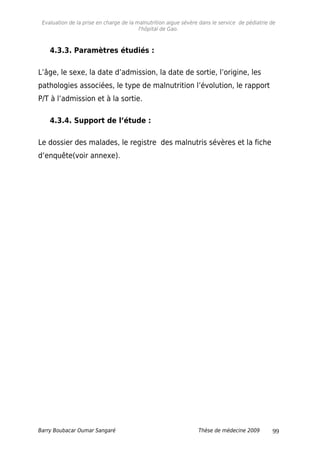 Evaluation de la prise en charge de la malnutrition aigue sévère dans le service de pédiatrie de
l'hôpital de Gao.
4.3.3. Paramètres étudiés :
L’âge, le sexe, la date d’admission, la date de sortie, l’origine, les
pathologies associées, le type de malnutrition l’évolution, le rapport
P/T à l’admission et à la sortie.
4.3.4. Support de l’étude :
Le dossier des malades, le registre des malnutris sévères et la fiche
d’enquête(voir annexe).
Barry Boubacar Oumar Sangaré Thèse de médecine 2009 99
 