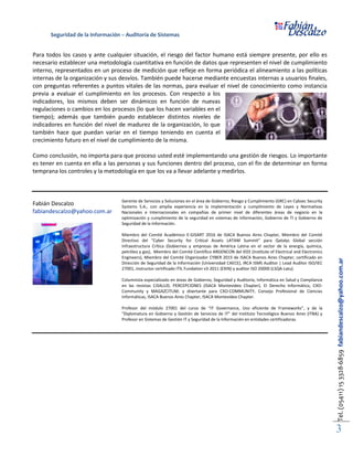 Seguridad de la Información – Auditoría de Sistemas
Tel.(05411)153328-6859fabiandescalzo@yahoo.com.ar
3
Para todos los casos y ante cualquier situación, el riesgo del factor humano está siempre presente, por ello es
necesario establecer una metodología cuantitativa en función de datos que representen el nivel de cumplimiento
interno, representados en un proceso de medición que refleje en forma periódica el alineamiento a las políticas
internas de la organización y sus desvíos. También puede hacerse mediante encuestas internas a usuarios finales,
con preguntas referentes a puntos vitales de las normas, para evaluar el nivel de conocimiento como instancia
previa a evaluar el cumplimiento en los procesos. Con respecto a los
indicadores, los mismos deben ser dinámicos en función de nuevas
regulaciones o cambios en los procesos (lo que los hacen variables en el
tiempo); además que también puedo establecer distintos niveles de
indicadores en función del nivel de madurez de la organización, lo que
también hace que puedan variar en el tiempo teniendo en cuenta el
crecimiento futuro en el nivel de cumplimiento de la misma.
Como conclusión, no importa para que proceso usted esté implementando una gestión de riesgos. Lo importante
es tener en cuenta en ella a las personas y sus funciones dentro del proceso, con el fin de determinar en forma
temprana los controles y la metodología en que los va a llevar adelante y medirlos.
Fabián Descalzo
fabiandescalzo@yahoo.com.ar
Gerente de Servicios y Soluciones en el área de Gobierno, Riesgo y Cumplimiento (GRC) en Cybsec Security
Systems S.A., con amplia experiencia en la implementación y cumplimiento de Leyes y Normativas
Nacionales e Internacionales en compañías de primer nivel de diferentes áreas de negocio en la
optimización y cumplimiento de la seguridad en sistemas de información, Gobierno de TI y Gobierno de
Seguridad de la Información.
Miembro del Comité Académico E-GISART 2016 de ISACA Buenos Aires Chapter, Miembro del Comité
Directivo del “Cyber Security for Critical Assets LATAM Summit” para Qatalys Global sección
Infraestructura Crítica (Gobiernos y empresas de América Latina en el sector de la energía, química,
petróleo y gas), Miembro del Comité Científico ARGENCON del IEEE (Institute of Electrical and Electronics
Engineers), Miembro del Comité Organizador CYBER 2015 de ISACA Buenos Aires Chapter, certificado en
Dirección de Seguridad de la Información (Universidad CAECE), IRCA ISMS Auditor | Lead Auditor ISO/IEC
27001, instructor certificado ITIL Fundation v3-2011 (EXIN) y auditor ISO 20000 (LSQA-Latu).
Columnista especializado en áreas de Gobierno, Seguridad y Auditoría, Informática en Salud y Compliance
en las revistas CISALUD, PERCEPCIONES (ISACA Montevideo Chapter), El Derecho Informático, CXO-
Community y MAGAZCITUM; y disertante para CXO-COMMUNITY, Consejo Profesional de Ciencias
Informáticas, ISACA Buenos Aires Chapter, ISACA Montevideo Chapter.
Profesor del módulo 27001 del curso de “IT Governance, Uso eficiente de Frameworks”, y de la
“Diplomatura en Gobierno y Gestión de Servicios de IT” del Instituto Tecnológico Buenos Aires (ITBA) y
Profesor en Sistemas de Gestión IT y Seguridad de la Información en entidades certificadoras.
 
