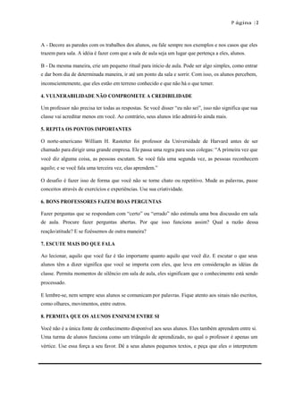 P ágina | 2
A - Decore as paredes com os trabalhos dos alunos, ou fale sempre nos exemplos e nos casos que eles
trazem para sala. A idéia é fazer com que a sala de aula seja um lugar que pertença a eles, alunos.
B - Da mesma maneira, crie um pequeno ritual para início de aula. Pode ser algo simples, como entrar
e dar bom dia de determinada maneira, ir até um ponto da sala e sorrir. Com isso, os alunos percebem,
inconscientemente, que eles estão em terreno conhecido e que não há o que temer.
4. VULNERABILIDADE NÃO COMPROMETE A CREDIBILIDADE
Um professor não precisa ter todas as respostas. Se você disser “eu não sei”, isso não significa que sua
classe vai acreditar menos em você. Ao contrário, seus alunos irão admirá-lo ainda mais.
5. REPITA OS PONTOS IMPORTANTES
O norte-americano William H. Rastetter foi professor da Universidade de Harvard antes de ser
chamado para dirigir uma grande empresa. Ele passa uma regra para seus colegas: “A primeira vez que
você diz alguma coisa, as pessoas escutam. Se você fala uma segunda vez, as pessoas reconhecem
aquilo; e se você fala uma terceira vez, elas aprendem.”
O desafio é fazer isso de forma que você não se torne chato ou repetitivo. Mude as palavras, passe
conceitos através de exercícios e experiências. Use sua criatividade.
6. BONS PROFESSORES FAZEM BOAS PERGUNTAS
Fazer perguntas que se respondam com “certo” ou “errado” não estimula uma boa discussão em sala
de aula. Procure fazer perguntas abertas. Por que isso funciona assim? Qual a razão dessa
reação/atitude? E se fizéssemos de outra maneira?
7. ESCUTE MAIS DO QUE FALA
Ao lecionar, aquilo que você faz é tão importante quanto aquilo que você diz. E escutar o que seus
alunos têm a dizer significa que você se importa com eles, que leva em consideração as idéias da
classe. Permita momentos de silêncio em sala de aula, eles significam que o conhecimento está sendo
processado.
E lembre-se, nem sempre seus alunos se comunicam por palavras. Fique atento aos sinais não escritos,
como olhares, movimentos, entre outros.
8. PERMITA QUE OS ALUNOS ENSINEM ENTRE SI
Você não é a única fonte de conhecimento disponível aos seus alunos. Eles também aprendem entre si.
Uma turma de alunos funciona como um triângulo de aprendizado, no qual o professor é apenas um
vértice. Use essa força a seu favor. Dê a seus alunos pequenos textos, e peça que eles o interpretem
 