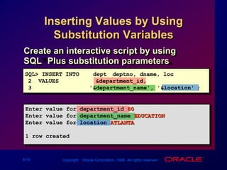 Inserting Values by Using Substitution VariablesCreate an interactive script by using SQL*Plus substitution parameters.SQL> INSERT INTOdept (deptno, dname, loc)2  VALUES	  	(&department_id,3                 '&department_name', '&location');Enter value for department_id: 80Enter value for department_name: EDUCATIONEnter value for location: ATLANTA1 row created.