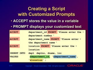 Creating a Script with Customized PromptsACCEPT stores the value in a variable.PROMPT displays your customized text.ACCEPTdepartment_id PROMPT 'Please enter the -department number:'ACCEPT department_name PROMPT 'Please enter -the department name:'ACCEPTlocation PROMPT 'Please enter the -location:'INSERT INTO dept (deptno, dname, loc)VALUES   	(&department_id, '&department_name','&location');