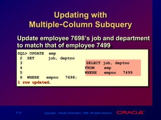 Updating with Multiple-Column SubqueryUpdate employee 7698’s job and department to match that of employee 7499.SQL> UPDATE  emp2  SET     (job, deptno) = 3				  (SELECT job, deptno4                          FROM    emp5                          WHERE   empno = 7499)6  WHERE   empno = 7698;1 row updated.