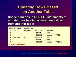 Updating Rows Based on Another TableUse subqueries in UPDATE statements to update rows in a table based on values from another table.SQL>UPDATEemployee2SETdeptno =  (SELECTdeptno3FROMemp 4WHEREempno = 7788)5WHEREjob    =  (SELECTjob6FROMemp7WHEREempno = 7788);2 rows updated.