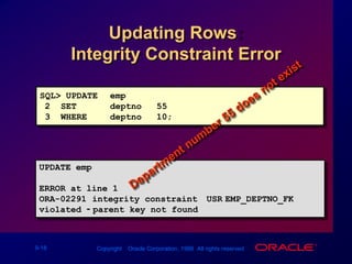 SQL> UPDATEemp2  SETdeptno = 553  WHEREdeptno = 10;UPDATE emp       *ERROR at line 1:ORA-02291: integrity constraint (USR.EMP_DEPTNO_FK) violated - parent key not foundUpdating Rows: Integrity Constraint ErrorDepartment number 55 does not exist