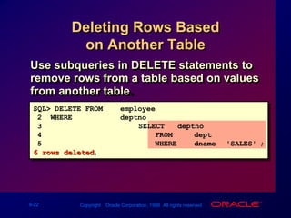 Deleting Rows Based on Another TableUse subqueries in DELETE statements to remove rows from a table based on values from another table.SQL> DELETE FROMemployee2  WHEREdeptno = 3			       (SELECT   deptno4        FROM     dept5        WHERE    dname ='SALES');6 rows deleted.