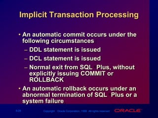 An automatic commit occurs under the following circumstances:DDL statement is issuedDCL statement is issuedNormal exit from SQL*Plus, without explicitly issuing COMMIT or ROLLBACKAn automatic rollback occurs under an abnormal termination of SQL*Plus or a system failure.Implicit Transaction Processing