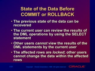 State of the Data Before COMMIT or ROLLBACKThe previous state of the data can be recovered.The current user can review the results of the DML operations by using the SELECT statement.Other users cannot view the results of the DML statements by the current user.The affected rows are locked; other users cannot change the data within the affected rows.