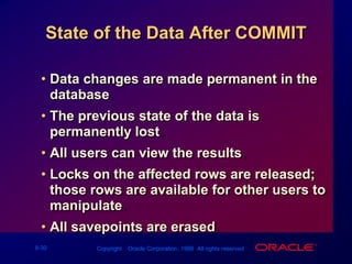 State of the Data After COMMITData changes are made permanent in the database.The previous state of the data is permanently lost.All users can view the results.Locks on the affected rows are released; those rows are available for other users to manipulate.All savepoints are erased.