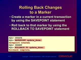 Rolling Back Changes to a MarkerCreate a marker in a current transaction by using the SAVEPOINT statement.Roll back to that marker by using the ROLLBACK TO SAVEPOINT statement.SQL> UPDATE...SQL> SAVEPOINT update_done;Savepoint created.SQL> INSERT...SQL> ROLLBACK TO update_done;Rollback complete.