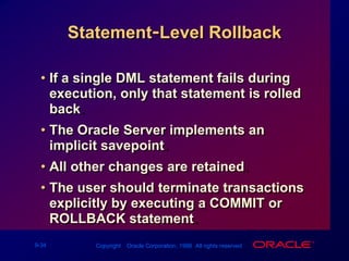 Statement-Level RollbackIf a single DML statement fails during execution, only that statement is rolled back.The Oracle Server implements an implicit savepoint.All other changes are retained.The user should terminate transactions explicitly by executing a COMMIT or ROLLBACK statement.