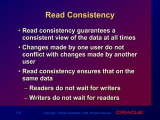 Read ConsistencyRead consistency guarantees a consistent view of the data at all times.Changes made by one user do not conflict with changes made by another user. Read consistency ensures that on the same data:Readers do not wait for writersWriters do not wait for readers