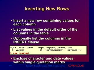 Inserting New RowsInsert a new row containing values for each column.List values in the default order of the columns in the table. Optionally list the columns in the INSERT clause.Enclose character and date values within single quotation marks.SQL> INSERT INTOdept (deptno, dname, loc)2  VALUES		(50, 'DEVELOPMENT', 'DETROIT');1 row created.