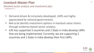 10
Livestock Master Plan
Detailed sector analysis and investment plan
• Demand-driven & inclusively developed, LMPs are highly
appreciated by national governments.
• Aim is to identify investment options in livestock value chains
through evidence-based sector analysis.
• ILRI has supported 3 countries and 1 State in India develop LMPs
that are being implemented. Currently, we are supporting 2
countries and 1 State in India develop their first LMPs.
 