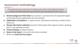 12
Assessment methodology
a. Review background information to ascertain: a) achievement of projected targets
and b) identify key stakeholders for consultation.
b. Stakeholder consultations i.e., government, development partners, private sector,
NGOs etc.
c. Review information collected and write initial report that captures what is working,
what is not working and why.
d. Present findings to national teams.
e. Revise initial report in line with comments received.
f. Write and share the final report.
The assessment was carried out in 3 countries and a state in India (Ethiopia, Rwanda,
Tanzania and Bihar State) where the LMPs have been operational for over 2 years
 