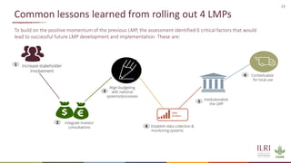 13
Common lessons learned from rolling out 4 LMPs
To build on the positive momentum of the previous LMP, the assessment identified 6 critical factors that would
lead to successful future LMP development and implementation. These are:
Integrate investor
consultations
Align budgeting
with national
systems/processes
Establish data collection &
monitoring systems
Institutionalize
the LMP
Contextualize
for local use
Increase stakeholder
involvement
Data
Systems
1
2
3
4
5
6
 