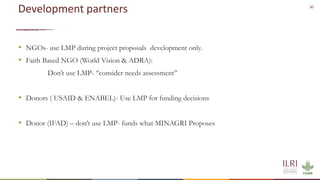 30
Development partners
• NGOs- use LMP during project proposals development only.
• Faith Based NGO (World Vision & ADRA):
Don’t use LMP- ‘’consider needs assessment’’
• Donors ( USAID & ENABEL)- Use LMP for funding decisions
• Donor (IFAD) – don’t use LMP- funds what MINAGRI Proposes
 