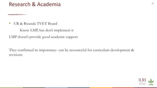31
Research & Academia
• UR & Rwanda TVET Board
Know LMP, but don’t implement it
LMP doesn’t provide good academic support
They confirmed its importance- can be resourceful for curriculum development &
revisions
 