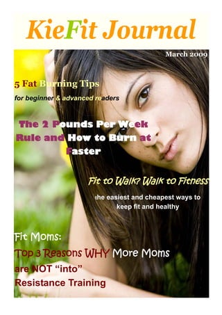 KieFit Journal
                                              March 2009



5 Fat Burning Tips
for beginner & advanced readers



 The 2 Pounds Per Week
Rule and How to Burn at
               Faster


                     Fit to Walk? Walk to Fitness
                       the   easiest and cheapest ways to
                                keep fit and healthy



Fit Moms:
Top 3 Reasons WHY More Moms
are NOT “into”
Resistance Training
 