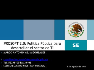 PROSOFT 2.0: Política Pública para
       desarrollar el sector de TI
   MARCO ANTONIO MEJÍA GONZÁLEZ

   coordinacion.prosoft@economia.gob.mx
   Tel. 52296100 Ext 34105
   SUBSECRETARIA DE INDUSTRIA Y COMERCIO   8 de agosto de 2011
    Subsecretaría de Industria y Comercio
 