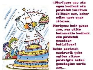 «Marigozo gau eta
egun budinak eta
pastelak zaintzen
ibiltzen zen, behar
adina gozo egon
zitezen.
Marigozo hain gozoa
zen, non ukitu
hutsarekin budinak
eta pastelak
gozatzen
baitzituen!
Behin pastelak
azukrerik gabe
egiten zituen
pastelgile baten
gozotegian sartu
zen...
 