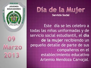 Este día se les celebro a
todas las niñas uniformadas y de
servicio social estudiantil, el día
de la mujer recibiendo un
pequeño detalle de parte de sus
compañeros en el
establecimiento educativo
Artemio Mendoza Carvajal.
 