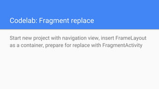 Codelab: Fragment replace
Start new project with navigation view, insert FrameLayout
as a container, prepare for replace with FragmentActivity
 