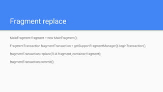Fragment replace
MainFragment fragment = new MainFragment();
FragmentTransaction fragmentTransaction = getSupportFragmentManager().beginTransaction();
fragmentTransaction.replace(R.id.fragment_container,fragment);
fragmentTransaction.commit();
 