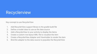Recyclerview
Key concept to use RecyclerView
1. Add RecyclerView support library to the gradle build file
2. Define a model class to use as the data source
3. Add a RecyclerView to your activity to display the items
4. Create a custom row layout XML file to visualize the item
5. Create a RecyclerView.Adapter and ViewHolder to render the item
6. Bind the adapter to the data source to populate the RecyclerView
 