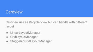 Cardview
Cardview use as RecyclerView but can handle with different
layout
● LinearLayoutManager
● GridLayoutManager
● StaggeredGridLayoutManager
 