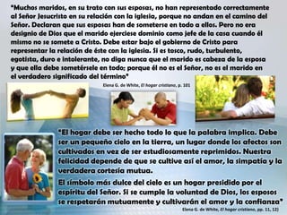 “Muchos maridos, en su trato con sus esposas, no han representado correctamente
al Señor Jesucristo en su relación con la iglesia, porque no andan en el camino del
Señor. Declaran que sus esposas han de someterse en todo a ellos. Pero no era
designio de Dios que el marido ejerciese dominio como jefe de la casa cuando él
mismo no se somete a Cristo. Debe estar bajo el gobierno de Cristo para
representar la relación de éste con la iglesia. Si es tosco, rudo, turbulento,
egotista, duro e intolerante, no diga nunca que el marido es cabeza de la esposa
y que ella debe sometérsele en todo; porque él no es el Señor, no es el marido en
el verdadero significado del término”
Elena G. de White, El hogar cristiano, p. 101
“El hogar debe ser hecho todo lo que la palabra implica. Debe
ser un pequeño cielo en la tierra, un lugar donde los afectos son
cultivados en vez de ser estudiosamente reprimidos. Nuestra
felicidad depende de que se cultive así el amor, la simpatía y la
verdadera cortesía mutua.
El símbolo más dulce del cielo es un hogar presidido por el
espíritu del Señor. Si se cumple la voluntad de Dios, los esposos
se respetarán mutuamente y cultivarán el amor y la confianza”
Elena G. de White, El hogar cristiano, pp. 11, 12)
 