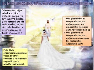 En la Biblia
encontramos, repetidas
veces, que Dios
compara la relación con
su pueblo con la
relación matrimonial.
1. Una iglesia infiel es
comparada con una
mujer ramera, una
esposa infiel (Jeremías
3:20; Apocalipsis 17:1-2)
2. Una Iglesia fiel es
comparada con una
mujer pura, una esposa
fiel (Isaías 62:5;
Apocalipsis 19:7)
“Convertíos, hijos
rebeldes, dice
Jehová, porque yo
soy vuestro esposo;
y os tomaré uno de
cada ciudad, y dos
de cada familia, y
os introduciré en
Sion” (Jeremías 3:14)
 
