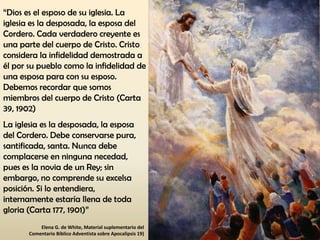 “Dios es el esposo de su iglesia. La
iglesia es la desposada, la esposa del
Cordero. Cada verdadero creyente es
una parte del cuerpo de Cristo. Cristo
considera la infidelidad demostrada a
él por su pueblo como la infidelidad de
una esposa para con su esposo.
Debemos recordar que somos
miembros del cuerpo de Cristo (Carta
39, 1902)
La iglesia es la desposada, la esposa
del Cordero. Debe conservarse pura,
santificada, santa. Nunca debe
complacerse en ninguna necedad,
pues es la novia de un Rey; sin
embargo, no comprende su excelsa
posición. Si lo entendiera,
internamente estaría llena de toda
gloria (Carta 177, 1901)”
Elena G. de White, Material suplementario del
Comentario Bíblico Adventista sobre Apocalipsis 19)
 