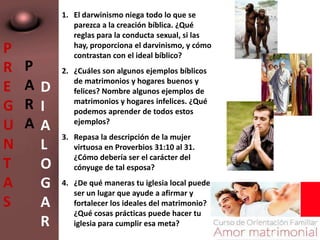 P
R
E
G
U
N
T
A
S
P
A
R
A
D
I
A
L
O
G
A
R
1. El darwinismo niega todo lo que se
parezca a la creación bíblica. ¿Qué
reglas para la conducta sexual, si las
hay, proporciona el darvinismo, y cómo
contrastan con el ideal bíblico?
2. ¿Cuáles son algunos ejemplos bíblicos
de matrimonios y hogares buenos y
felices? Nombre algunos ejemplos de
matrimonios y hogares infelices. ¿Qué
podemos aprender de todos estos
ejemplos?
3. Repasa la descripción de la mujer
virtuosa en Proverbios 31:10 al 31.
¿Cómo debería ser el carácter del
cónyuge de tal esposa?
4. ¿De qué maneras tu iglesia local puede
ser un lugar que ayude a afirmar y
fortalecer los ideales del matrimonio?
¿Qué cosas prácticas puede hacer tu
iglesia para cumplir esa meta?
 