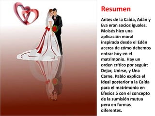 Resumen
Antes de la Caída, Adán y
Eva eran socios iguales.
Moisés hizo una
aplicación moral
inspirada desde el Edén
acerca de cómo debemos
entrar hoy en el
matrimonio. Hay un
orden crítico por seguir:
Dejar, Unirse, y Una
Carne. Pablo explica el
ideal posterior a la Caída
para el matrimonio en
Efesios 5 con el concepto
de la sumisión mutua
pero en formas
diferentes.
 