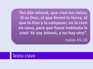 “Así dijo Jehová, que creó los cielos;
El es Dios, el que formó la tierra, el
que la hizo y la compuso; no la creó
en vano, para que fuese habitada la
creó: Yo soy Jehová, y no hay otro”.
Isaías 45.18
Texto clave
2
 