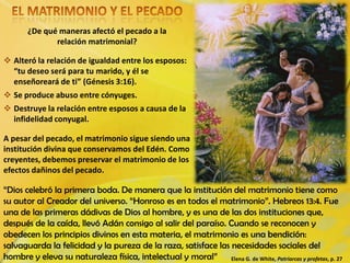 ¿De qué maneras afectó el pecado a la
relación matrimonial?
 Alteró la relación de igualdad entre los esposos:
“tu deseo será para tu marido, y él se
enseñoreará de ti” (Génesis 3:16).
 Se produce abuso entre cónyuges.
 Destruye la relación entre esposos a causa de la
infidelidad conyugal.
“Dios celebró la primera boda. De manera que la institución del matrimonio tiene como
su autor al Creador del universo. “Honroso es en todos el matrimonio”. Hebreos 13:4. Fue
una de las primeras dádivas de Dios al hombre, y es una de las dos instituciones que,
después de la caída, llevó Adán consigo al salir del paraíso. Cuando se reconocen y
obedecen los principios divinos en esta materia, el matrimonio es una bendición:
salvaguarda la felicidad y la pureza de la raza, satisface las necesidades sociales del
hombre y eleva su naturaleza física, intelectual y moral” Elena G. de White, Patriarcas y profetas, p. 27
A pesar del pecado, el matrimonio sigue siendo una
institución divina que conservamos del Edén. Como
creyentes, debemos preservar el matrimonio de los
efectos dañinos del pecado.
 