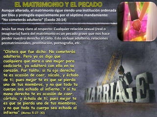 Aunque alterado, el matrimonio sigue siendo una institución ordenada
por Dios y protegida especialmente por el séptimo mandamiento:
“No cometerás adulterio” (Éxodo 20:14)
“Oísteis que fue dicho: No cometerás
adulterio. Pero yo os digo que
cualquiera que mira a una mujer para
codiciarla, ya adulteró con ella en su
corazón. Por tanto, si tu ojo derecho
te es ocasión de caer, sácalo, y échalo
de ti; pues mejor te es que se pierda
uno de tus miembros, y no que todo tu
cuerpo sea echado al infierno. Y si tu
mano derecha te es ocasión de caer,
córtala, y échala de ti; pues mejor te
es que se pierda uno de tus miembros,
y no que todo tu cuerpo sea echado al
infierno” (Mateo 5:27-30)
Jesús fue muy claro al respecto: Cualquier relación sexual (real o
imaginaria) fuera del matrimonio es un pecado grave que nos hace
perder nuestro derecho al Cielo. Esto incluye adulterio, relaciones
prematrimoniales, prostitución, pornografía, etc.
 