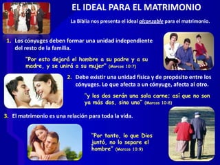 EL IDEAL PARA EL MATRIMONIO
1. Los cónyuges deben formar una unidad independiente
del resto de la familia.
“Por esto dejará el hombre a su padre y a su
madre, y se unirá a su mujer” (Marcos 10:7)
2. Debe existir una unidad física y de propósito entre los
cónyuges. Lo que afecta a un cónyuge, afecta al otro.
“y los dos serán una sola carne; así que no son
ya más dos, sino uno” (Marcos 10:8)
“Por tanto, lo que Dios
juntó, no lo separe el
hombre” (Marcos 10:9)
3. El matrimonio es una relación para toda la vida.
La Biblia nos presenta el ideal alcanzable para el matrimonio.
 