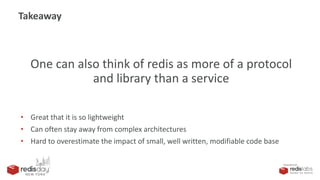 PRESENTED BY
Takeaway
One can also think of redis as more of a protocol
and library than a service
• Great that it is so lightweight
• Can often stay away from complex architectures
• Hard to overestimate the impact of small, well written, modifiable code base
 