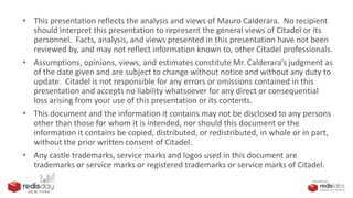 PRESENTED BY
• This presentation reflects the analysis and views of Mauro Calderara. No recipient
should interpret this presentation to represent the general views of Citadel or its
personnel. Facts, analysis, and views presented in this presentation have not been
reviewed by, and may not reflect information known to, other Citadel professionals.
• Assumptions, opinions, views, and estimates constitute Mr. Calderara’s judgment as
of the date given and are subject to change without notice and without any duty to
update. Citadel is not responsible for any errors or omissions contained in this
presentation and accepts no liability whatsoever for any direct or consequential
loss arising from your use of this presentation or its contents.
• This document and the information it contains may not be disclosed to any persons
other than those for whom it is intended, nor should this document or the
information it contains be copied, distributed, or redistributed, in whole or in part,
without the prior written consent of Citadel.
• Any castle trademarks, service marks and logos used in this document are
trademarks or service marks or registered trademarks or service marks of Citadel.
 