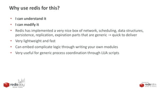PRESENTED BY
Why use redis for this?
• I can understand it
• I can modify it
• Redis has implemented a very nice box of network, scheduling, data structures,
persistence, replication, expiration parts that are generic → quick to deliver
• Very lightweight and fast
• Can embed complicate logic through writing your own modules
• Very useful for generic process coordination through LUA scripts
 