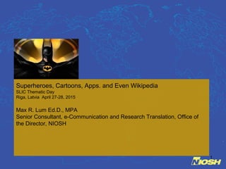1
Superheroes, Cartoons, Apps. and Even Wikipedia
SLIC Thematic Day
Riga, Latvia April 27-28, 2015
Max R. Lum Ed.D., MPA
Senior Consultant, e-Communication and Research Translation, Office of
the Director, NIOSH
 