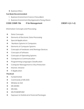 Business Ethics
Text Book Recommended:
1. Business Environment-Francis Cherunillam
2. Business Environment-Raj Agarwal & Parag Diwan
CODE COMP-706 IT for Management CREDIT 4 (2+1+2)
Information Concepts and Processing
Data Concepts
Elements of Electronic Data Processing
Special Applications
Numbers Systems in Computers
Elements of Computer Systems
Concepts of hardware and Shortage Devices
Concepts of Software
Concepts of Operating Systems
Computers & Communication
Programming Languages-Classification
Computer Management & Virus Protection
Internet, Intranet
IT Application
Practical:
Fundamental
Commands of MS-DOS
Window & GUI
MS-WORD
MS-EXEL
MS-POWERPOINT
Exposure to Statistical & Financial Packages
 